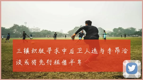 三镇积极寻求中后卫人选与李昂洽谈或将先行租借半年