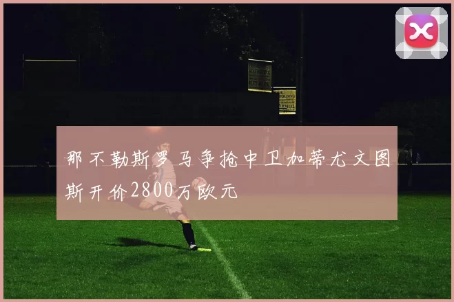 那不勒斯罗马争抢中卫加蒂尤文图斯开价2800万欧元
