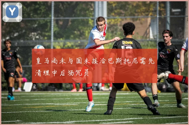 皇马尚未与国米接洽巴斯托尼需先清理中后场冗员